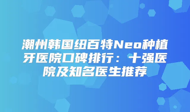 潮州韩国纽百特Neo种植牙医院口碑排行:十强医院及知名医生推荐