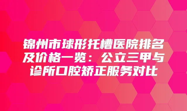 锦州市球形托槽医院排名及价格一览：公立三甲与诊所口腔矫正服务对比