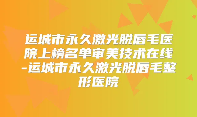 运城市永久激光脱唇毛医院上榜名单审美技术在线-运城市永久激光脱唇毛整形医院