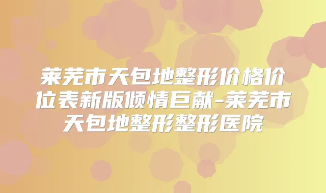莱芜市天包地整形价格价位表新版倾情巨献-莱芜市天包地整形整形医院
