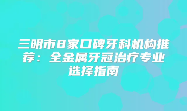 三明市8家口碑牙科机构推荐：全金属牙冠专业选择指南