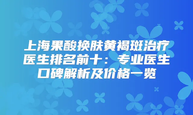上海果酸换肤黄褐斑医生排名前十:专业医生口碑解析及价格一览