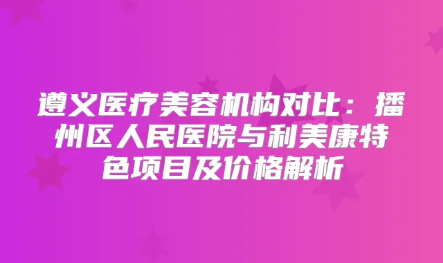 遵义医疗美容机构对比：播州区人民医院与利美康特色项目及价格解析