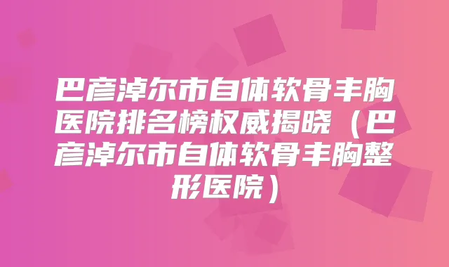 巴彦淖尔市自体软骨丰胸医院排名榜揭晓（巴彦淖尔市自体软骨丰胸整形医院）