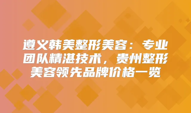 遵义韩美整形美容:专业团队精湛技术,贵州整形美容领先品牌价格一览