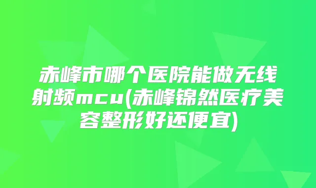 赤峰市哪个医院能做无线射频mcu(赤峰锦然医疗美容整形好还便宜)