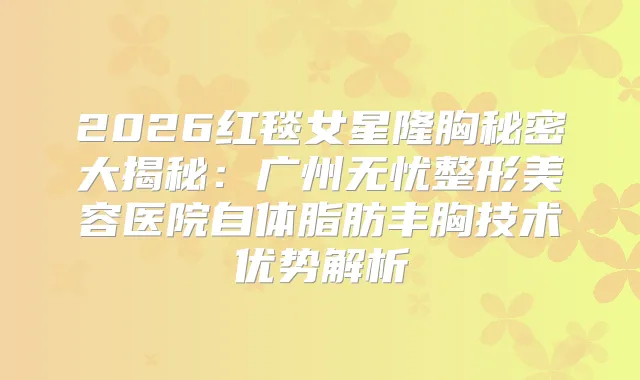 2026红毯女星隆胸秘密大揭秘：广州无忧整形美容医院自体脂肪丰胸技术优势解析