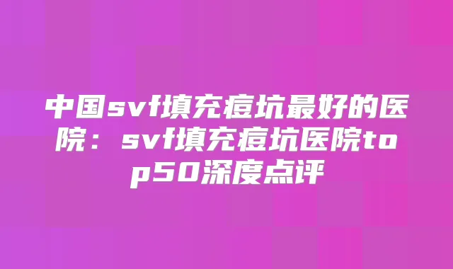 中国svf填充痘坑好的医院：svf填充痘坑医院top50深度点评