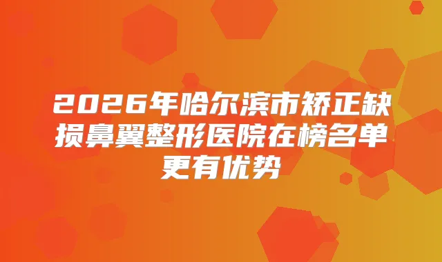 2026年哈尔滨市矫正缺损鼻翼整形医院在榜名单更有优势