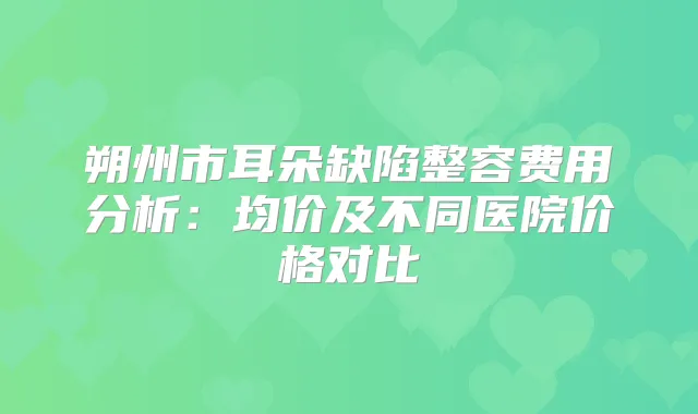 朔州市耳朵缺陷整容费用分析：均价及不同医院价格对比