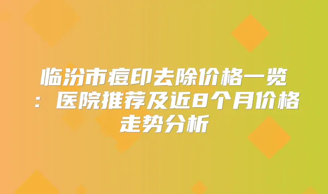 临汾市痘印去除价格一览：医院推荐及近8个月价格走势分析