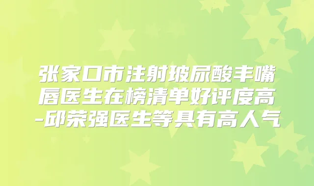 张家口市注射玻尿酸丰嘴唇医生在榜清单好评度高-邱荣强医生等具有高人气