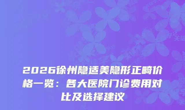 2026徐州隐适美隐形正畸价格一览：各大医院门诊费用对比及选择建议