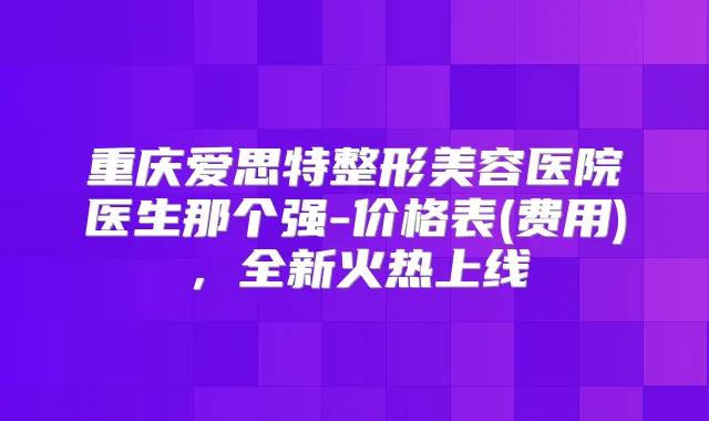 重庆爱思特整形美容医院医生那个强-价格表(费用)，全新火热上线