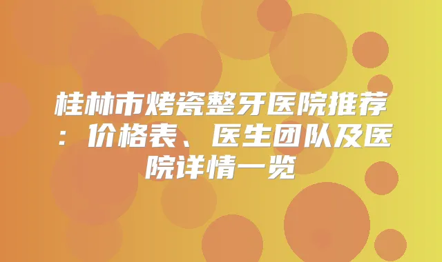 桂林市烤瓷整牙医院推荐：价格表、医生团队及医院详情一览