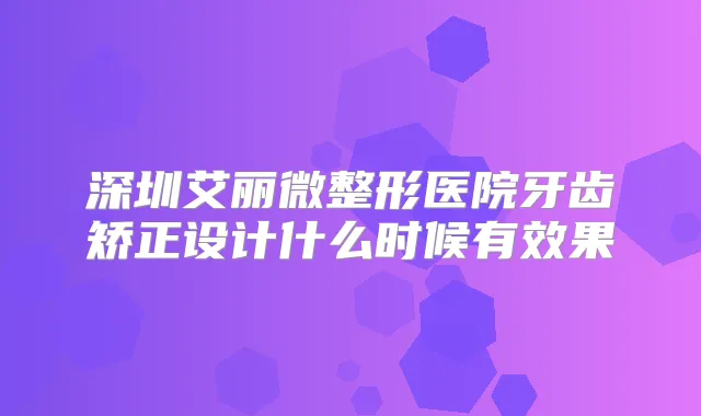 深圳艾丽微整形医院牙齿矫正设计什么时候有效果