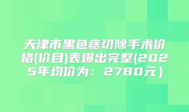 天津市黑色痣切除手术价格(价目)表爆出完整(2025年均价为：2780元）