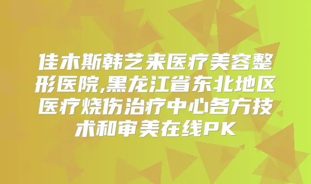 佳木斯韩艺来医疗美容整形医院,黑龙江省东北地区医疗烧伤中心各方技术和审美在线PK