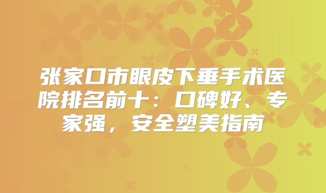 张家口市眼皮下垂手术医院排名前十：口碑好、专家强，安全塑美指南