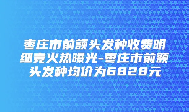 枣庄市前额头发种收费明细竟火热曝光-枣庄市前额头发种均价为6828元