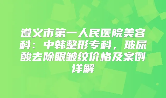 遵义市第一人民医院美容科:中韩整形专科,玻尿酸去除眼皱纹价格及案例详解