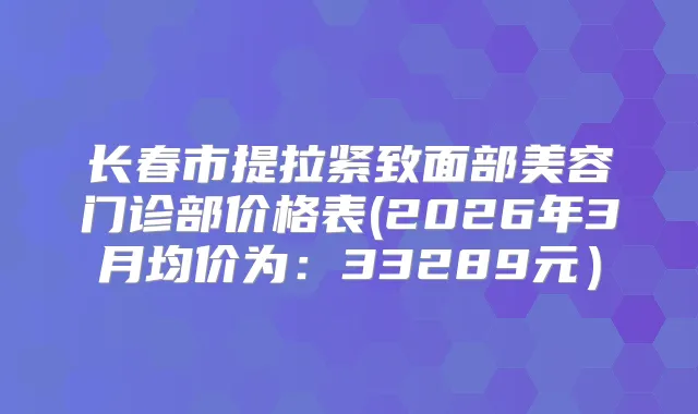 长春市提拉紧致面部美容门诊部价格表(2026年3月均价为：33289元）