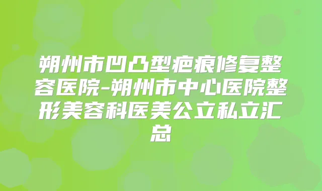 朔州市凹凸型疤痕修复整容医院-朔州市中心医院整形美容科医美公立私立汇总