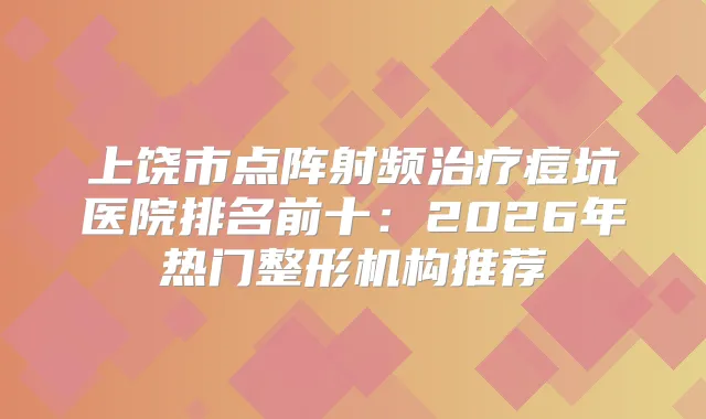 上饶市点阵射频痘坑医院排名前十：2026年热门整形机构推荐