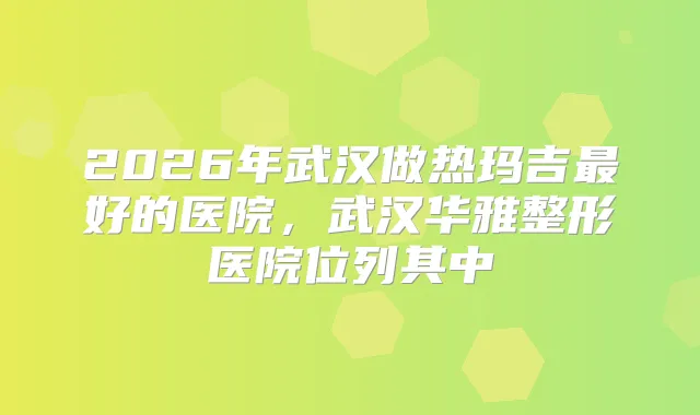 2026年武汉做热玛吉好的医院，武汉华雅整形医院位列其中