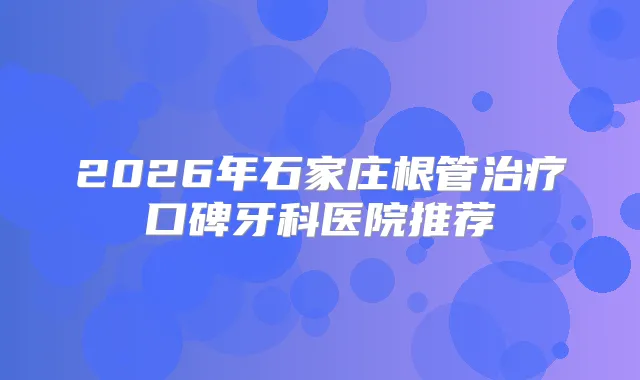 2026年石家庄根管口碑牙科医院推荐