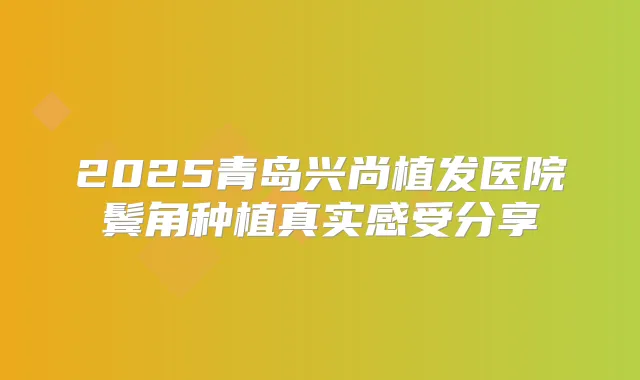 2025青岛兴尚植发医院鬓角种植真实感受分享
