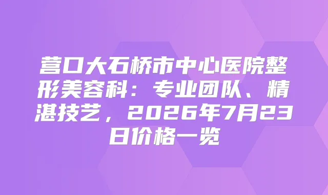 营口大石桥市中心医院整形美容科：专业团队、精湛技艺，2026年7月23日价格一览
