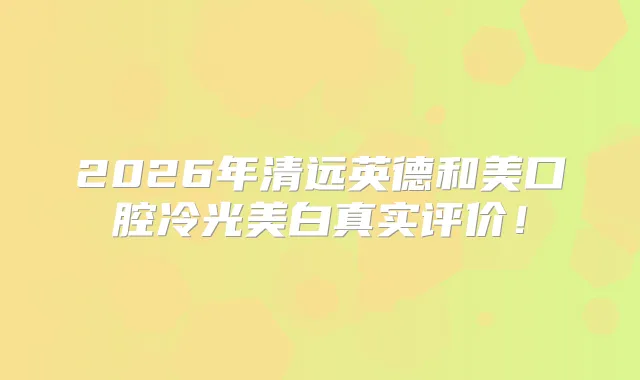 2026年清远英德和美口腔冷光美白真实评价！