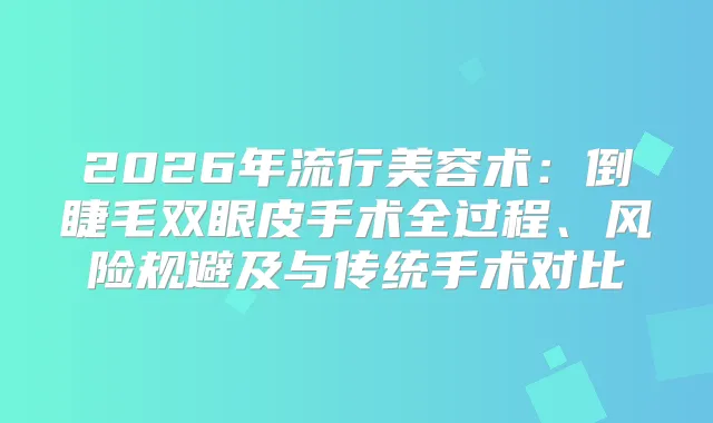 2026年流行美容术：倒睫毛双眼皮手术全过程、风险规避及与传统手术对比