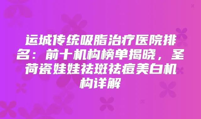 运城传统吸脂医院排名：前十机构榜单揭晓，圣荷瓷娃娃祛斑祛痘美白机构详解