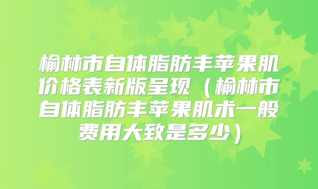榆林市自体脂肪丰苹果肌价格表新版呈现（榆林市自体脂肪丰苹果肌术一般费用大致是多少）