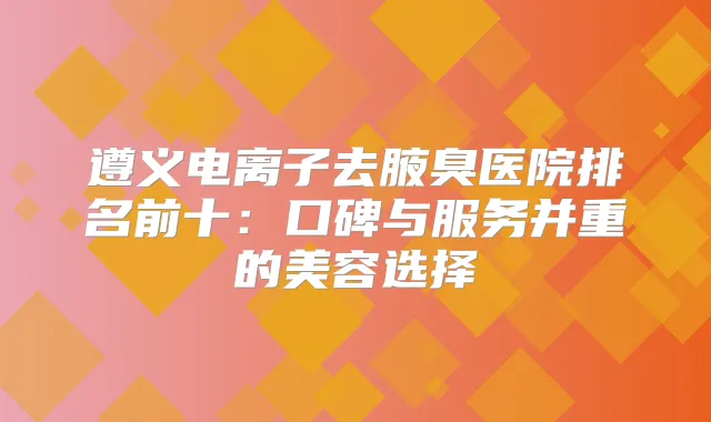 遵义电离子去腋臭医院排名前十：口碑与服务并重的美容选择