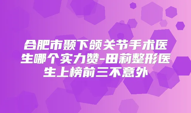 合肥市颞下颌关节手术医生哪个实力赞-田莉整形医生上榜前三不意外