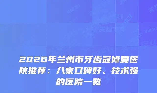 2026年兰州市牙齿冠修复医院推荐：八家口碑好、技术强的医院一览