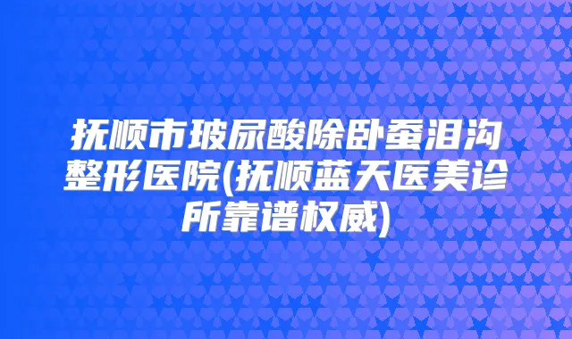 抚顺市玻尿酸除卧蚕泪沟整形医院(抚顺蓝天医美诊所靠谱)