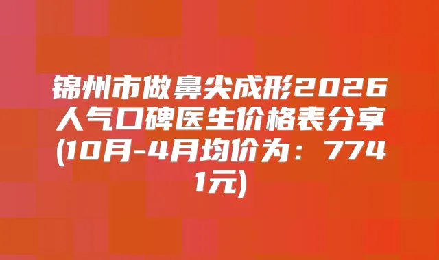 锦州市做鼻尖成形2026人气口碑医生价格表分享(10月-4月均价为:7741元)