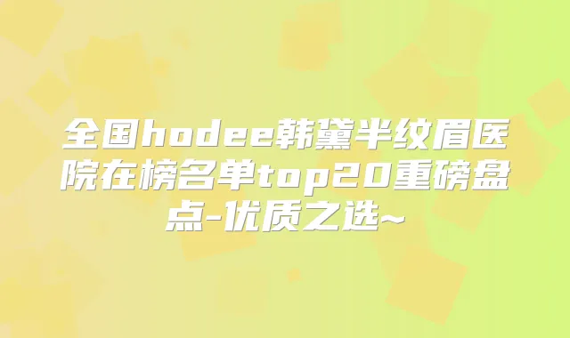 全国hodee韩黛半纹眉医院在榜名单top20重磅盘点-优质之选~