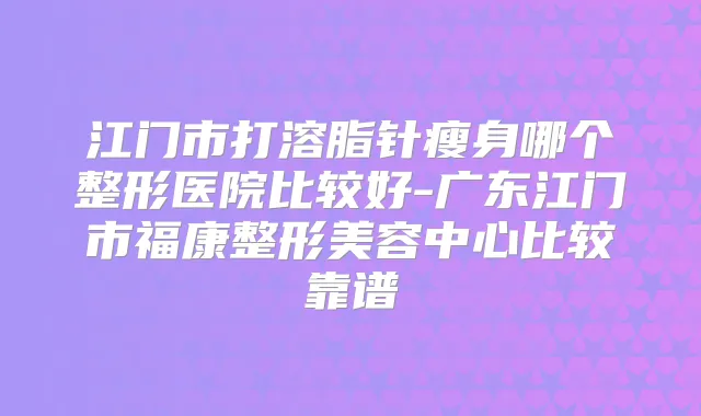 江门市打溶脂针瘦身哪个整形医院比较好-广东江门市福康整形美容中心比较靠谱