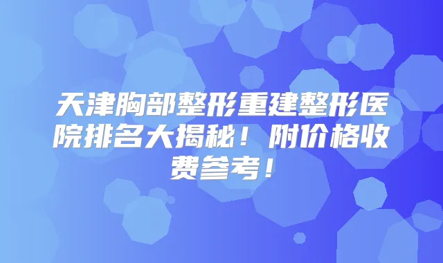 天津胸部整形重建整形医院排名大揭秘！附价格收费参考！