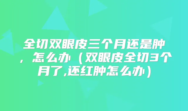 全切双眼皮三个月还是肿,怎么办(双眼皮全切3个月了,还红肿怎么办)