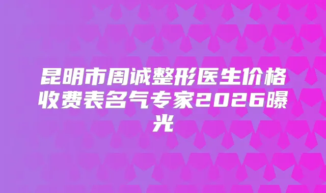 昆明市周诚整形医生价格收费表名气专家2026曝光