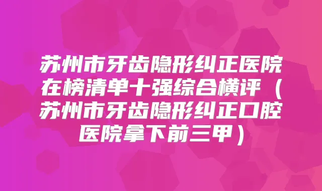 苏州市牙齿隐形纠正医院在榜清单十强综合横评（苏州市牙齿隐形纠正口腔医院拿下前三甲）