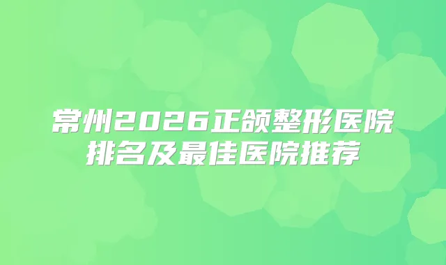 常州2026正颌整形医院排名及佳医院推荐