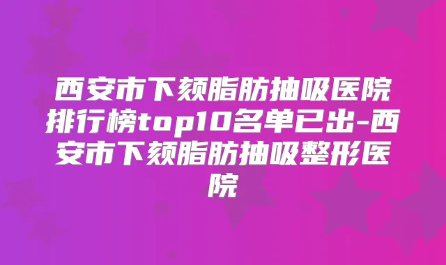 西安市下颏脂肪抽吸医院排行榜top10名单已出-西安市下颏脂肪抽吸整形医院