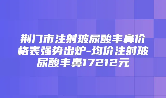 荆门市注射玻尿酸丰鼻价格表强势出炉-均价注射玻尿酸丰鼻17212元